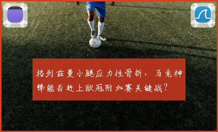 格列兹曼小腿应力性骨折，马竞神锋能否赶上欧冠附加赛关键战？
