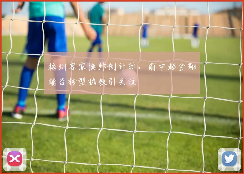 梅州客家换帅倒计时，前中超金靴能否转型执教引关注