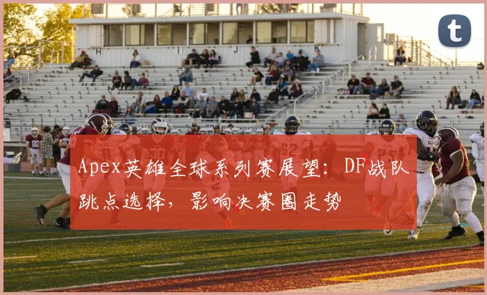 Apex英雄全球系列赛展望:DF战队跳点选择,影响决赛圈走势