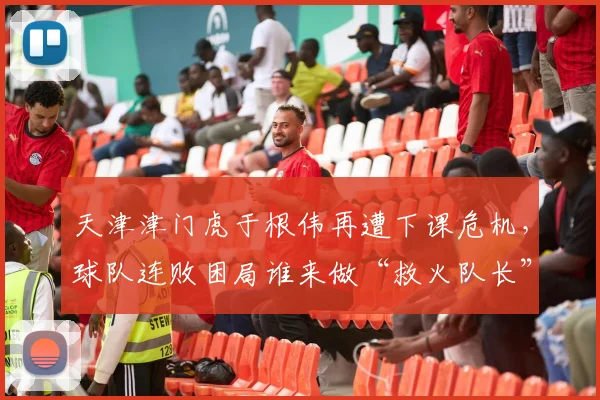 天津津门虎于根伟再遭下课危机,球队连败困局谁来做“救火队长”?