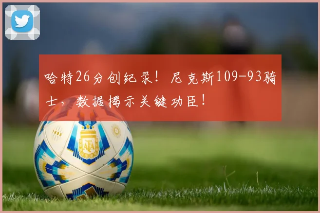 哈特26分创纪录！尼克斯109-93骑士，数据揭示关键功臣！