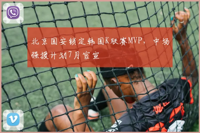 北京国安锁定韩国K联赛MVP,中场强援计划7月官宣