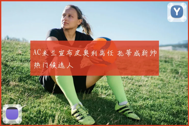 AC米兰宣布皮奥利离任 孔蒂成新帅热门候选人