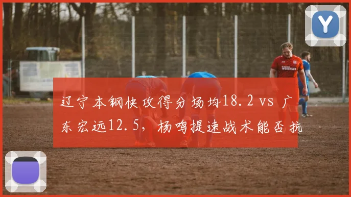 辽宁本钢快攻得分场均18.2 vs 广东宏远12.5,杨鸣提速战术能否抗衡杜锋?